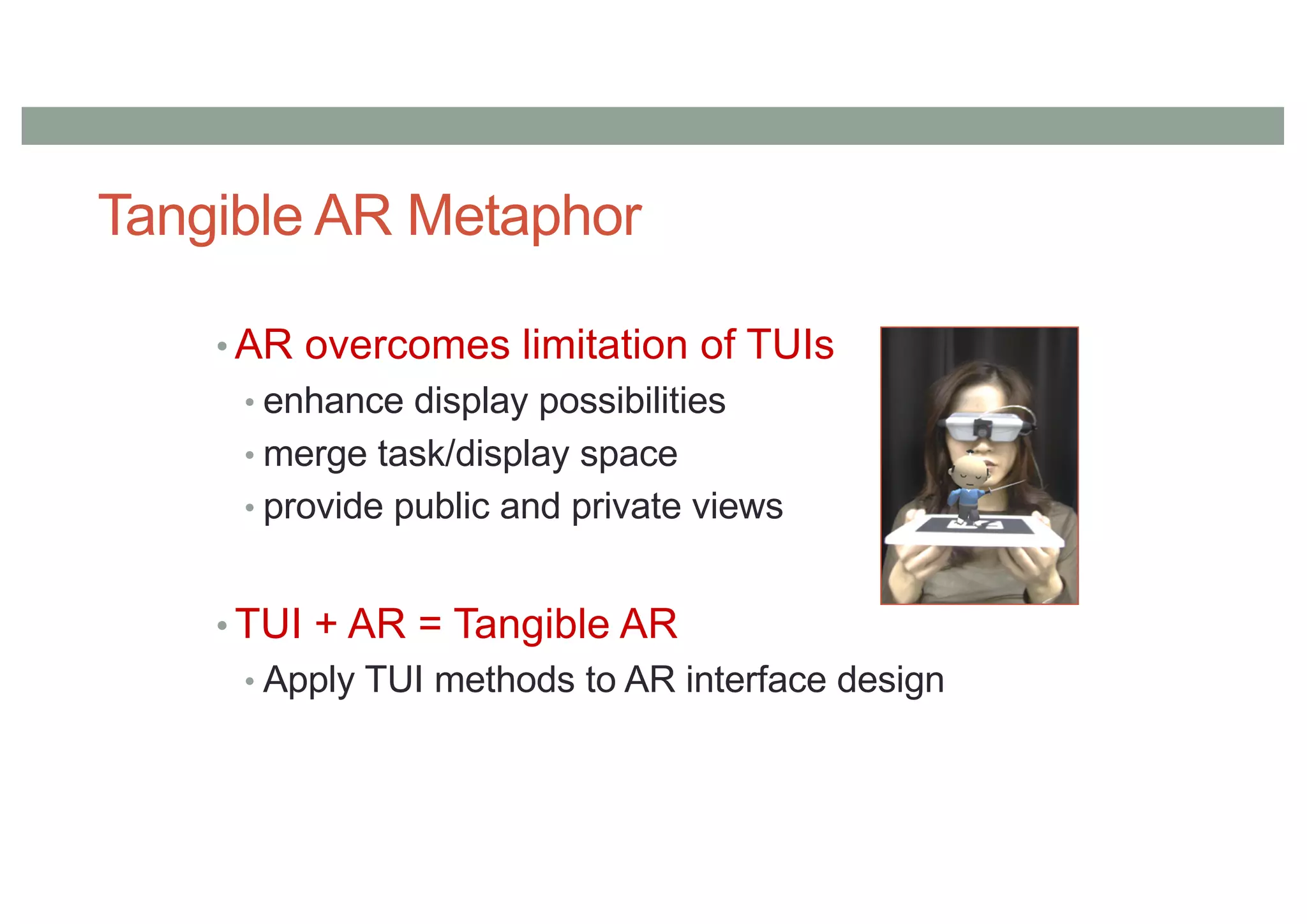 Tangible AR Metaphor
• AR overcomes limitation of TUIs
• enhance display possibilities
• merge task/display space
• provide public and private views
• TUI + AR = Tangible AR
• Apply TUI methods to AR interface design
 