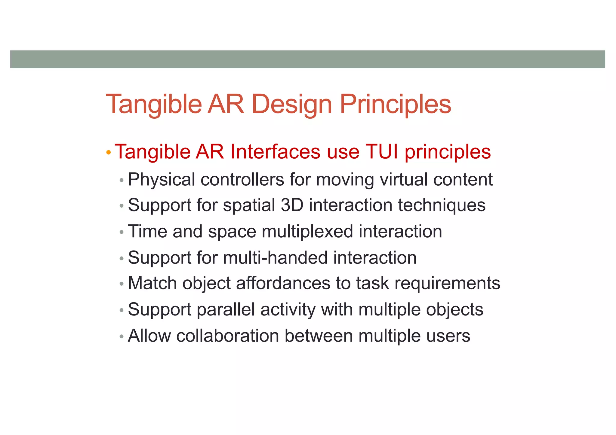 Tangible AR Design Principles
• Tangible AR Interfaces use TUI principles
• Physical controllers for moving virtual content
• Support for spatial 3D interaction techniques
• Time and space multiplexed interaction
• Support for multi-handed interaction
• Match object affordances to task requirements
• Support parallel activity with multiple objects
• Allow collaboration between multiple users
 