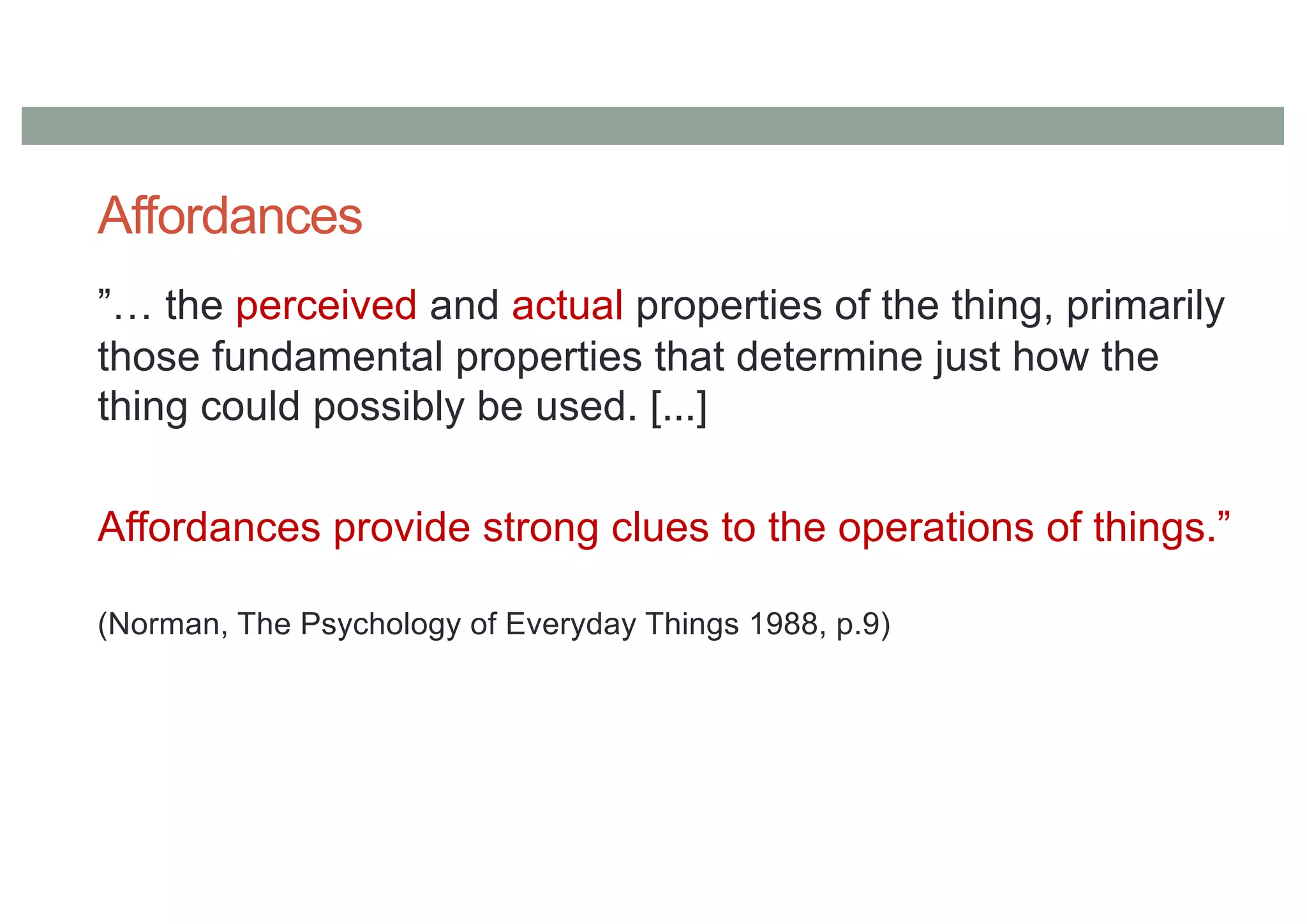Affordances
”… the perceived and actual properties of the thing, primarily
those fundamental properties that determine just how the
thing could possibly be used. [...]
Affordances provide strong clues to the operations of things.”
(Norman, The Psychology of Everyday Things 1988, p.9)
 