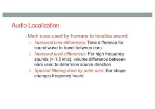 Audio Localization
• Main cues used by humans to localize sound:
1. Interaural time differences: Time difference for
sound wave to travel between ears
2. Interaural level differences: For high frequency
sounds (> 1.5 kHz), volume difference between
ears used to determine source direction
3. Spectral filtering done by outer ears: Ear shape
changes frequency heard
 