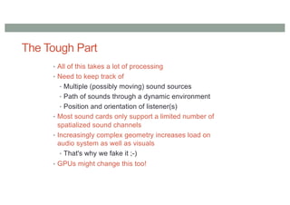 The Tough Part
• All of this takes a lot of processing
• Need to keep track of
• Multiple (possibly moving) sound sources
• Path of sounds through a dynamic environment
• Position and orientation of listener(s)
• Most sound cards only support a limited number of
spatialized sound channels
• Increasingly complex geometry increases load on
audio system as well as visuals
• That's why we fake it ;-)
• GPUs might change this too!
 