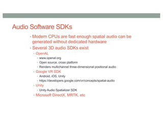 Audio Software SDKs
• Modern CPUs are fast enough spatial audio can be
generated without dedicated hardware
• Several 3D audio SDKs exist
• OpenAL
• www.openal.org
• Open source, cross platform
• Renders multichannel three-dimensional positional audio
• Google VR SDK
• Android, iOS, Unity
• https://developers.google.com/vr/concepts/spatial-audio
• Unity
• Unity Audio Spatializer SDK
• Microsoft DirectX, MRTK, etc
 