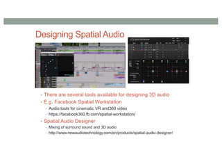 Designing Spatial Audio
• There are several tools available for designing 3D audio
• E.g. Facebook Spatial Workstation
• Audio tools for cinematic VR and360 video
• https://facebook360.fb.com/spatial-workstation/
• Spatial Audio Designer
• Mixing of surround sound and 3D audio
• http://www.newaudiotechnology.com/en/products/spatial-audio-designer/
 