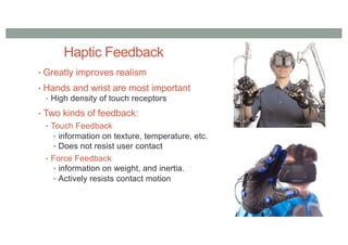 Haptic Feedback
• Greatly improves realism
• Hands and wrist are most important
• High density of touch receptors
• Two kinds of feedback:
• Touch Feedback
• information on texture, temperature, etc.
• Does not resist user contact
• Force Feedback
• information on weight, and inertia.
• Actively resists contact motion
 