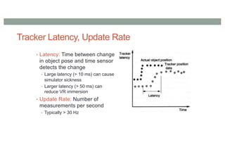 Tracker Latency, Update Rate
• Latency: Time between change
in object pose and time sensor
detects the change
• Large latency (> 10 ms) can cause
simulator sickness
• Larger latency (> 50 ms) can
reduce VR immersion
• Update Rate: Number of
measurements per second
• Typically > 30 Hz
 