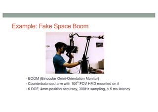 Example: Fake Space Boom
• BOOM (Binocular Omni-Orientation Monitor)
• Counterbalanced arm with 100
o
FOV HMD mounted on it
• 6 DOF, 4mm position accuracy, 300Hz sampling, < 5 ms latency
 