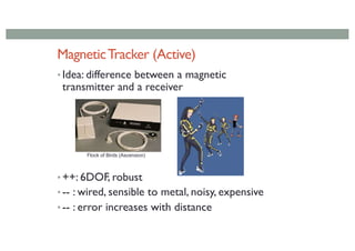 MagneticTracker (Active)
• Idea: difference between a magnetic
transmitter and a receiver
• ++: 6DOF, robust
• -- : wired, sensible to metal, noisy, expensive
• -- : error increases with distance
Flock of Birds (Ascension)
 