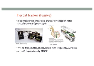 InertialTracker (Passive)
• Idea: measuring linear and angular orientation rates
(accelerometer/gyroscope)
• ++: no transmitter, cheap, small, high frequency, wireless
• -- : drift, hysteris only 3DOF
IS300 (Intersense)
Wii Remote
 