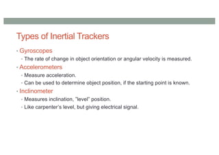Types of Inertial Trackers
• Gyroscopes
• The rate of change in object orientation or angular velocity is measured.
• Accelerometers
• Measure acceleration.
• Can be used to determine object position, if the starting point is known.
• Inclinometer
• Measures inclination, ”level” position.
• Like carpenter’s level, but giving electrical signal.
 