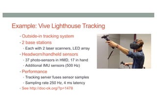 Example: Vive Lighthouse Tracking
• Outside-in tracking system
• 2 base stations
• Each with 2 laser scanners, LED array
• Headworn/handheld sensors
• 37 photo-sensors in HMD, 17 in hand
• Additional IMU sensors (500 Hz)
• Performance
• Tracking server fuses sensor samples
• Sampling rate 250 Hz, 4 ms latency
• See http://doc-ok.org/?p=1478
 