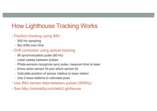 How Lighthouse Tracking Works
• Position tracking using IMU
• 500 Hz sampling
• But drifts over time
• Drift correction using optical tracking
• IR synchronization pulse (60 Hz)
• Laser sweep between pulses
• Photo-sensors recognize sync pulse, measure time to laser
• Know when sensor hit and which sensor hit
• Calculate position of sensor relative to base station
• Use 2 base stations to calculate pose
• Use IMU sensor data between pulses (500Hz)
• See http://xinreality.com/wiki/Lighthouse
 