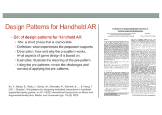 Design Patterns for Handheld AR
• Set of design patterns for Handheld AR
• Title: a short phase that is memorable.
• Definition: what experiences the prepattern supports
• Description: how and why the prepattern works,
what aspects of game design it is based on.
• Examples: Illustrate the meaning of the pre-pattern.
• Using the pre-patterns: reveal the challenges and
context of applying the pre-patterns.
Xu, Y., Barba, E., Radu, I., Gandy, M., Shemaka, R., Schrank, B., ... & Tseng, T.
(2011, October). Pre-patterns for designing embodied interactions in handheld
augmented reality games. In 2011 IEEE International Symposium on Mixed and
Augmented Reality-Arts, Media, and Humanities (pp. 19-28). IEEE.
 