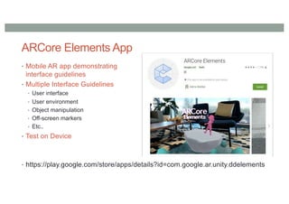 ARCore Elements App
• Mobile AR app demonstrating
interface guidelines
• Multiple Interface Guidelines
• User interface
• User environment
• Object manipulation
• Off-screen markers
• Etc..
• Test on Device
• https://play.google.com/store/apps/details?id=com.google.ar.unity.ddelements
 
