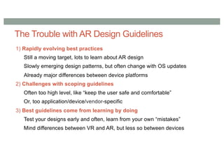 The Trouble with AR Design Guidelines
1) Rapidly evolving best practices
Still a moving target, lots to learn about AR design
Slowly emerging design patterns, but often change with OS updates
Already major differences between device platforms
2) Challenges with scoping guidelines
Often too high level, like “keep the user safe and comfortable”
Or, too application/device/vendor-specific
3) Best guidelines come from learning by doing
Test your designs early and often, learn from your own “mistakes”
Mind differences between VR and AR, but less so between devices
 