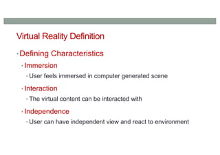 Virtual Reality Definition
•Defining Characteristics
• Immersion
• User feels immersed in computer generated scene
• Interaction
• The virtual content can be interacted with
• Independence
• User can have independent view and react to environment
 