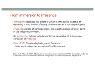 From Immersion to Presence
• Immersion: describes the extent to which technology is capable of
delivering a vivid illusion of reality to the senses of a human participant.
• Presence: a state of consciousness, the (psychological) sense of being
in the virtual environment.
• So Immersion, defined in technical terms, is capable of producing a
sensation of Presence
• Goal of VR: Create a high degree of Presence
• Make people believe they are really in Virtual Environment
Slater, M., & Wilbur, S. (1997). A framework for immersive virtual environments (FIVE): Speculations on the role
of presence in virtual environments. Presence: Teleoperators and virtual environments, 6(6), 603-616.
 