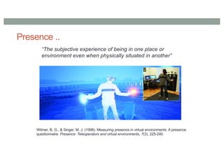 Presence ..
“The subjective experience of being in one place or
environment even when physically situated in another”
Witmer, B. G., & Singer, M. J. (1998). Measuring presence in virtual environments: A presence
questionnaire. Presence: Teleoperators and virtual environments, 7(3), 225-240.
 