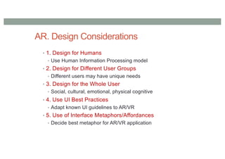 AR. Design Considerations
• 1. Design for Humans
• Use Human Information Processing model
• 2. Design for Different User Groups
• Different users may have unique needs
• 3. Design for the Whole User
• Social, cultural, emotional, physical cognitive
• 4. Use UI Best Practices
• Adapt known UI guidelines to AR/VR
• 5. Use of Interface Metaphors/Affordances
• Decide best metaphor for AR/VR application
 