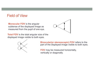 Field of View
Monocular FOV is the angular
subtense of the displayed image as
measured from the pupil of one eye.
Total FOV is the total angular size of the
displayed image visible to both eyes.
Binocular(or stereoscopic) FOV refers to the
part of the displayed image visible to both eyes.
FOV may be measured horizontally,
vertically or diagonally.
 