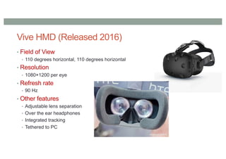 Vive HMD (Released 2016)
• Field of View
• 110 degrees horizontal, 110 degrees horizontal
• Resolution
• 1080×1200 per eye
• Refresh rate
• 90 Hz
• Other features
• Adjustable lens separation
• Over the ear headphones
• Integrated tracking
• Tethered to PC
 