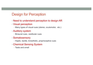 Design for Perception
• Need to understand perception to design AR
• Visual perception
• Many types of visual cues (stereo, oculomotor, etc.)
• Auditory system
• Binaural cues, vestibular cues
• Somatosensory
• Haptic, tactile, kinesthetic, proprioceptive cues
• Chemical Sensing System
• Taste and smell
 