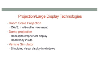 Projection/Large Display Technologies
• Room Scale Projection
• CAVE, multi-wall environment
• Dome projection
• Hemisphere/spherical display
• Head/body inside
• Vehicle Simulator
• Simulated visual display in windows
 