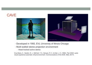 CAVE
• Developed in 1992, EVL University of Illinois Chicago
• Multi-walled stereo projection environment
• Head tracked active stereo
Cruz-Neira, C., Sandin, D. J., DeFanti, T. A., Kenyon, R. V., & Hart, J. C. (1992). The CAVE: audio
visual experience automatic virtual environment. Communications of the ACM, 35(6), 64-73.
 