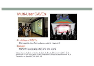 Multi-User CAVEs
• Limitation of CAVEs
• Stereo projection from only one user’s viewpoint
• Solution
• Higher frequency projectors and time slicing
Kulik, A., Kunert, A., Beck, S., Reichel, R., Blach, R., Zink, A., & Froehlich, B. (2011). C1x6: a
stereoscopic six-user display for co-located collaboration in shared virtual environments. ACM
Transactions on Graphics (TOG), 30(6), 188.
 
