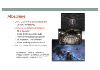 Allosphere
• Univ. California Santa Barbara
• One of a kind facility
• Immersive Spherical display
• 10 m diameter
• Inside 3 story anechoic cube
• Passive stereoscopic projection
• 26 projectors, 146 speakers
• Visual tracking system for input
• See http://www.allosphere.ucsb.edu/
Kuchera-Morin, J., Wright, M., Wakefield, G.,
Roberts, C., Adderton, D., Sajadi, B., ... & Majumder,
A. (2014). Immersive full-surround multi-user system
design. Computers & Graphics, 40, 10-21.
 