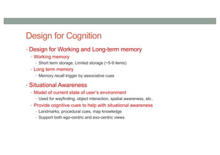 Design for Cognition
• Design for Working and Long-term memory
• Working memory
• Short term storage, Limited storage (~5-9 items)
• Long term memory
• Memory recall trigger by associative cues
• Situational Awareness
• Model of current state of user’s environment
• Used for wayfinding, object interaction, spatial awareness, etc..
• Provide cognitive cues to help with situational awareness
• Landmarks, procedural cues, map knowledge
• Support both ego-centric and exo-centric views
 