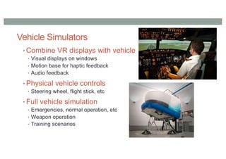 Vehicle Simulators
• Combine VR displays with vehicle
• Visual displays on windows
• Motion base for haptic feedback
• Audio feedback
• Physical vehicle controls
• Steering wheel, flight stick, etc
• Full vehicle simulation
• Emergencies, normal operation, etc
• Weapon operation
• Training scenarios
 
