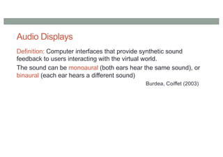 Audio Displays
Definition: Computer interfaces that provide synthetic sound
feedback to users interacting with the virtual world.
The sound can be monoaural (both ears hear the same sound), or
binaural (each ear hears a different sound)
Burdea, Coiffet (2003)
 