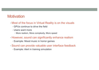 Motivation
• Most of the focus in Virtual Reality is on the visuals
• GPUs continue to drive the field
• Users want more
• More realism, More complexity, More speed
• However, sound can significantly enhance realism
• Example: Mood music in horror games
• Sound can provide valuable user interface feedback
• Example: Alert in training simulation
 