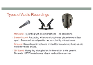 Types of Audio Recordings
• Monaural: Recording with one microphone – no positioning
• Stereo Sound: Recording with two microphones placed several feet
apart. Perceived sound position as recorded by microphones.
• Binaural: Recording microphones embedded in a dummy head. Audio
filtered by head shape.
• 3D Sound: Using tiny microphones in the ears of a real person.
Generate HRTF based on ear shape and audio response.
 