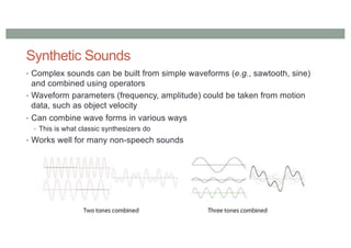 Synthetic Sounds
• Complex sounds can be built from simple waveforms (e.g., sawtooth, sine)
and combined using operators
• Waveform parameters (frequency, amplitude) could be taken from motion
data, such as object velocity
• Can combine wave forms in various ways
• This is what classic synthesizers do
• Works well for many non-speech sounds
 