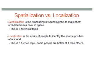 Spatialization vs. Localization
• Spatialization is the processing of sound signals to make them
emanate from a point in space
• This is a technical topic
• Localization is the ability of people to identify the source position
of a sound
• This is a human topic, some people are better at it than others.
 