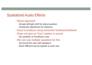 Spatialized Audio Effects
• Naïve approach
• Simple left/right shift for lateral position
• Amplitude adjustment for distance
• Easy to produce using consumer hardware/software
• Does not give us "true" realism in sound
• No up/down or front/back cues
• We can use multiple speakers for this
• Surround the user with speakers
• Send different sound signals to each one
 