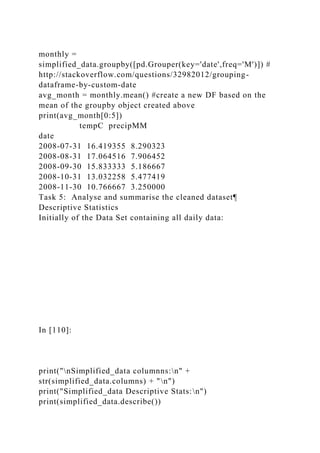 monthly =
simplified_data.groupby([pd.Grouper(key='date',freq='M')]) #
http://stackoverflow.com/questions/32982012/grouping-
dataframe-by-custom-date
avg_month = monthly.mean() #create a new DF based on the
mean of the groupby object created above
print(avg_month[0:5])
tempC precipMM
date
2008-07-31 16.419355 8.290323
2008-08-31 17.064516 7.906452
2008-09-30 15.833333 5.186667
2008-10-31 13.032258 5.477419
2008-11-30 10.766667 3.250000
Task 5: Analyse and summarise the cleaned dataset¶
Descriptive Statistics
Initially of the Data Set containing all daily data:
In [110]:
print("nSimplified_data columnns:n" +
str(simplified_data.columns) + "n")
print("Simplified_data Descriptive Stats:n")
print(simplified_data.describe())
 