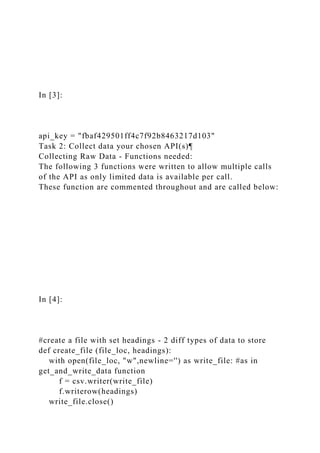 In [3]:
api_key = "fbaf429501ff4c7f92b8463217d103"
Task 2: Collect data your chosen API(s)¶
Collecting Raw Data - Functions needed:
The following 3 functions were written to allow multiple calls
of the API as only limited data is available per call.
These function are commented throughout and are called below:
In [4]:
#create a file with set headings - 2 diff types of data to store
def create_file (file_loc, headings):
with open(file_loc, "w",newline='') as write_file: #as in
get_and_write_data function
f = csv.writer(write_file)
f.writerow(headings)
write_file.close()
 
