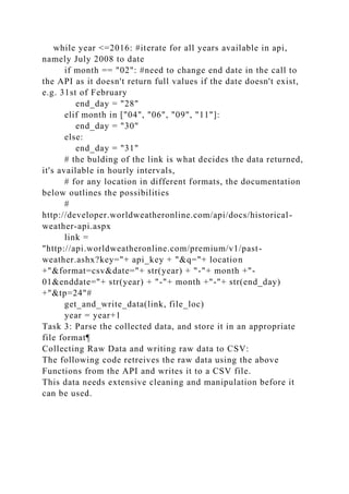 while year <=2016: #iterate for all years available in api,
namely July 2008 to date
if month == "02": #need to change end date in the call to
the API as it doesn't return full values if the date doesn't exist,
e.g. 31st of February
end_day = "28"
elif month in ["04", "06", "09", "11"]:
end_day = "30"
else:
end_day = "31"
# the bulding of the link is what decides the data returned,
it's available in hourly intervals,
# for any location in different formats, the documentation
below outlines the possibilities
#
http://developer.worldweatheronline.com/api/docs/historical-
weather-api.aspx
link =
"http://api.worldweatheronline.com/premium/v1/past-
weather.ashx?key="+ api_key + "&q="+ location
+"&format=csv&date="+ str(year) + "-"+ month +"-
01&enddate="+ str(year) + "-"+ month +"-"+ str(end_day)
+"&tp=24"#
get_and_write_data(link, file_loc)
year = year+1
Task 3: Parse the collected data, and store it in an appropriate
file format¶
Collecting Raw Data and writing raw data to CSV:
The following code retreives the raw data using the above
Functions from the API and writes it to a CSV file.
This data needs extensive cleaning and manipulation before it
can be used.
 