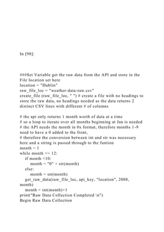 In [98]:
###Set Variable get the raw data from the API and store in the
File location set here
location = "Dublin"
raw_file_loc = "weather-data-raw.csv"
create_file (raw_file_loc, " ") # create a file with no headings to
store the raw data, no headings needed as the data returns 2
distinct CSV lines with different # of columns
# the api only returns 1 month worth of data at a time
# so a loop to iterate over all months beginning at Jan is needed
# the API needs the month in 0x format, therefore months 1-9
need to have a 0 added to the front,
# therefore the conversion between int and str was necessary
here and a string is passed through to the funtion
month = 1
while month <= 12:
if month <10:
month = "0" + str(month)
else:
month = str(month)
get_raw_data(raw_file_loc, api_key, "location", 2008,
month)
month = int(month)+1
print("Raw Data Collection Completed n")
Begin Raw Data Collection
 