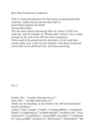 Raw Data Collection Completed
Task 4: Load and represent the data using an appropriate data
structure. Apply any pre-processing steps to
clean/filter/combine the data¶
Parsing Raw Data:
The raw data returns alternating lines of values, 8 CSVs for
each day, and 24 columns of "Hourly data" which is also a daily
average as the call to the API has been configured.
These need to be parsed and the data that is to be used later
saved, while only 1 data set was needed, I decided to keep and
write both sets to different files, for future proofing.
In [ ]:
hourly_file = "weather-data-hourly.csv"
daily_file = "weather-data-daily.csv"
#these are the headings as provided by the API documentation
hourly_headings =
["date","time","tempC","tempF","windspeedMiles","windspeed
Kmph","winddirdegree","winddir16point","weatherCode","weat
herIconUrl","weatherDesc","precipMM","humidity","visibilityK
m","pressureMB","cloudcover","HeatIndexC","HeatIndexF","De
 
