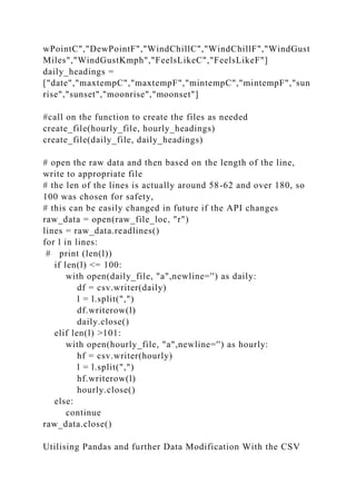 wPointC","DewPointF","WindChillC","WindChillF","WindGust
Miles","WindGustKmph","FeelsLikeC","FeelsLikeF"]
daily_headings =
["date","maxtempC","maxtempF","mintempC","mintempF","sun
rise","sunset","moonrise","moonset"]
#call on the function to create the files as needed
create_file(hourly_file, hourly_headings)
create_file(daily_file, daily_headings)
# open the raw data and then based on the length of the line,
write to appropriate file
# the len of the lines is actually around 58-62 and over 180, so
100 was chosen for safety,
# this can be easily changed in future if the API changes
raw_data = open(raw_file_loc, "r")
lines = raw_data.readlines()
for l in lines:
# print (len(l))
if len(l) <= 100:
with open(daily_file, "a",newline='') as daily:
df = csv.writer(daily)
l = l.split(",")
df.writerow(l)
daily.close()
elif len(l) >101:
with open(hourly_file, "a",newline='') as hourly:
hf = csv.writer(hourly)
l = l.split(",")
hf.writerow(l)
hourly.close()
else:
continue
raw_data.close()
Utilising Pandas and further Data Modification With the CSV
 