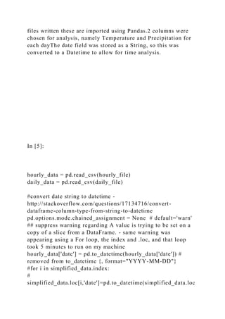 files written these are imported using Pandas.2 columns were
chosen for analysis, namely Temperature and Precipitation for
each dayThe date field was stored as a String, so this was
converted to a Datetime to allow for time analysis.
In [5]:
hourly_data = pd.read_csv(hourly_file)
daily_data = pd.read_csv(daily_file)
#convert date string to datetime -
http://stackoverflow.com/questions/17134716/convert-
dataframe-column-type-from-string-to-datetime
pd.options.mode.chained_assignment = None # default='warn'
## suppress warning regarding A value is trying to be set on a
copy of a slice from a DataFrame. - same warning was
appearing using a For loop, the index and .loc, and that loop
took 5 minutes to run on my machine
hourly_data['date'] = pd.to_datetime(hourly_data['date']) #
removed from to_datetime {, format="YYYY-MM-DD"}
#for i in simplified_data.index:
#
simplified_data.loc[i,'date']=pd.to_datetime(simplified_data.loc
 