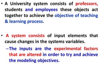 • A University system consists of professors,
students and employees these objects act
together to achieve the objective of teaching
& learning process.
• A system consists of input elements that
cause changes in the systems variables.
–The inputs are the experimental factors
that are altered in order to try and achieve
the modeling objectives.
 