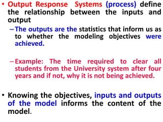 • Output Response Systems (process) define
the relationship between the inputs and
output
–The outputs are the statistics that inform us as
to whether the modeling objectives were
achieved.
–Example: The time required to clear all
students from the University system after four
years and if not, why it is not being achieved.
• Knowing the objectives, inputs and outputs
of the model informs the content of the
model.
 