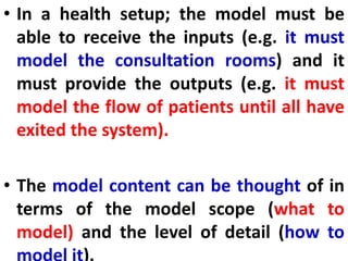 • In a health setup; the model must be
able to receive the inputs (e.g. it must
model the consultation rooms) and it
must provide the outputs (e.g. it must
model the flow of patients until all have
exited the system).
• The model content can be thought of in
terms of the model scope (what to
model) and the level of detail (how to
 