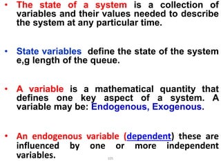 • The state of a system is a collection of
variables and their values needed to describe
the system at any particular time.
• State variables define the state of the system
e,g length of the queue.
• A variable is a mathematical quantity that
defines one key aspect of a system. A
variable may be: Endogenous, Exogenous.
• An endogenous variable (dependent) these are
influenced by one or more independent
variables. 105
 