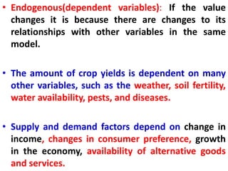 • Endogenous(dependent variables): If the value
changes it is because there are changes to its
relationships with other variables in the same
model.
• The amount of crop yields is dependent on many
other variables, such as the weather, soil fertility,
water availability, pests, and diseases.
• Supply and demand factors depend on change in
income, changes in consumer preference, growth
in the economy, availability of alternative goods
and services.
 