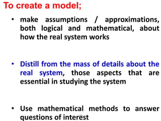 109
To create a model;
• make assumptions / approximations,
both logical and mathematical, about
how the real system works
• Distill from the mass of details about the
real system, those aspects that are
essential in studying the system
• Use mathematical methods to answer
questions of interest
 